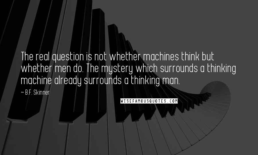 B.F. Skinner Quotes: The real question is not whether machines think but whether men do. The mystery which surrounds a thinking machine already surrounds a thinking man.