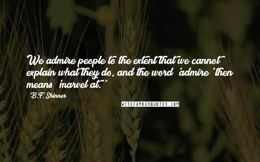 B.F. Skinner Quotes: We admire people to the extent that we cannot explain what they do, and the word 'admire' then means 'marvel at.'