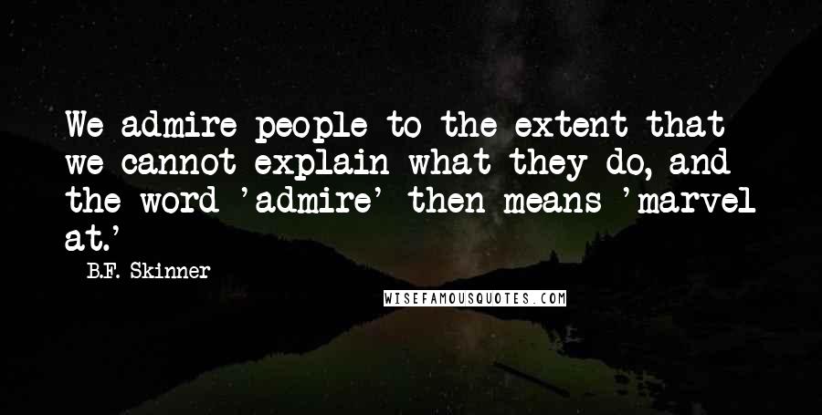 B.F. Skinner Quotes: We admire people to the extent that we cannot explain what they do, and the word 'admire' then means 'marvel at.'