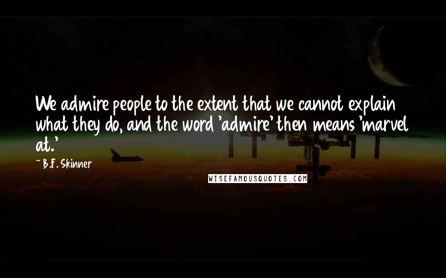 B.F. Skinner Quotes: We admire people to the extent that we cannot explain what they do, and the word 'admire' then means 'marvel at.'