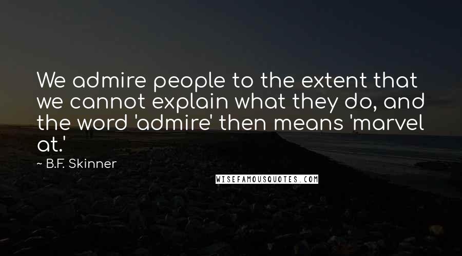 B.F. Skinner Quotes: We admire people to the extent that we cannot explain what they do, and the word 'admire' then means 'marvel at.'