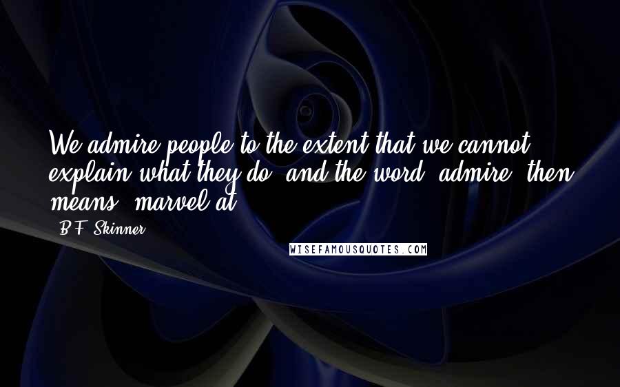 B.F. Skinner Quotes: We admire people to the extent that we cannot explain what they do, and the word 'admire' then means 'marvel at.'