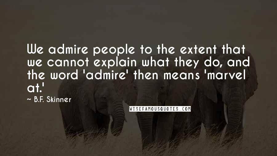 B.F. Skinner Quotes: We admire people to the extent that we cannot explain what they do, and the word 'admire' then means 'marvel at.'