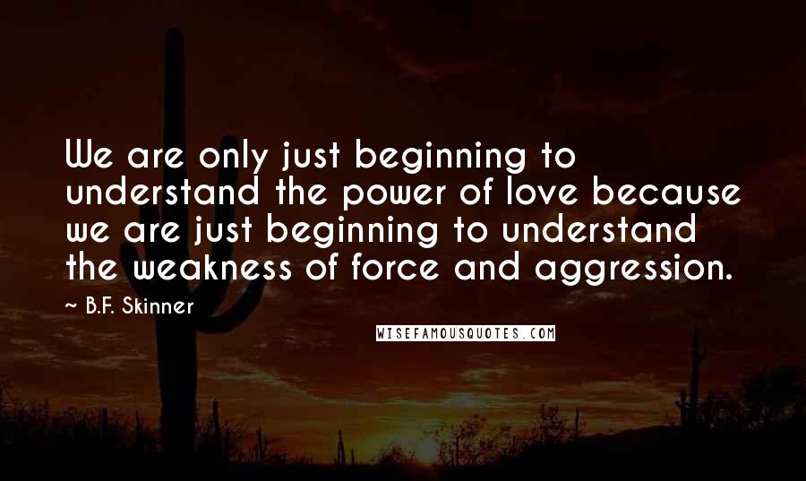 B.F. Skinner Quotes: We are only just beginning to understand the power of love because we are just beginning to understand the weakness of force and aggression.