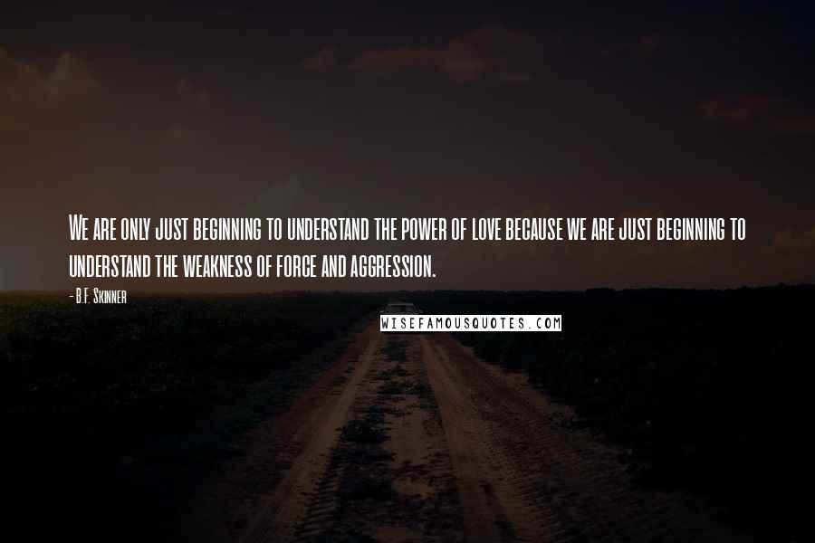 B.F. Skinner Quotes: We are only just beginning to understand the power of love because we are just beginning to understand the weakness of force and aggression.