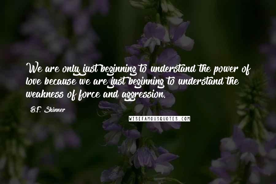 B.F. Skinner Quotes: We are only just beginning to understand the power of love because we are just beginning to understand the weakness of force and aggression.