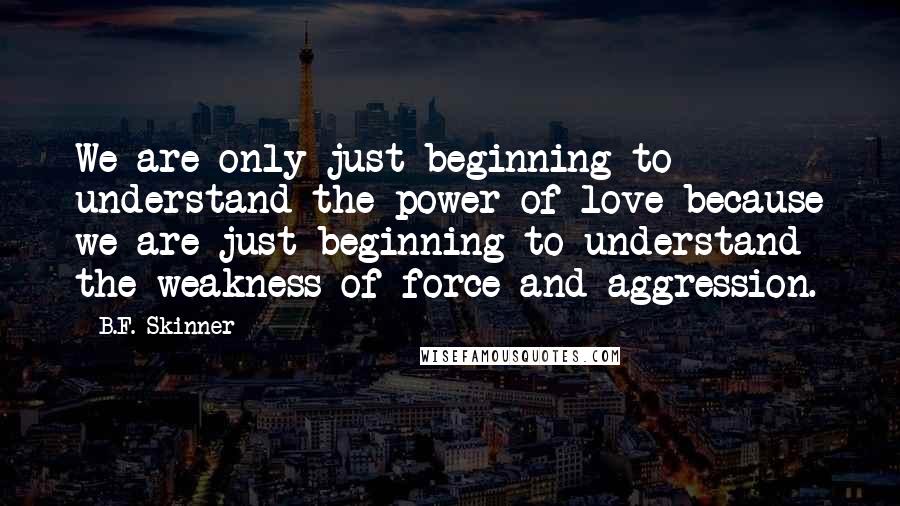 B.F. Skinner Quotes: We are only just beginning to understand the power of love because we are just beginning to understand the weakness of force and aggression.