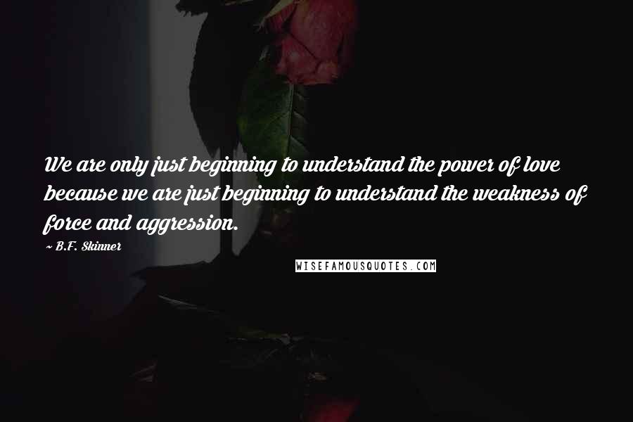 B.F. Skinner Quotes: We are only just beginning to understand the power of love because we are just beginning to understand the weakness of force and aggression.