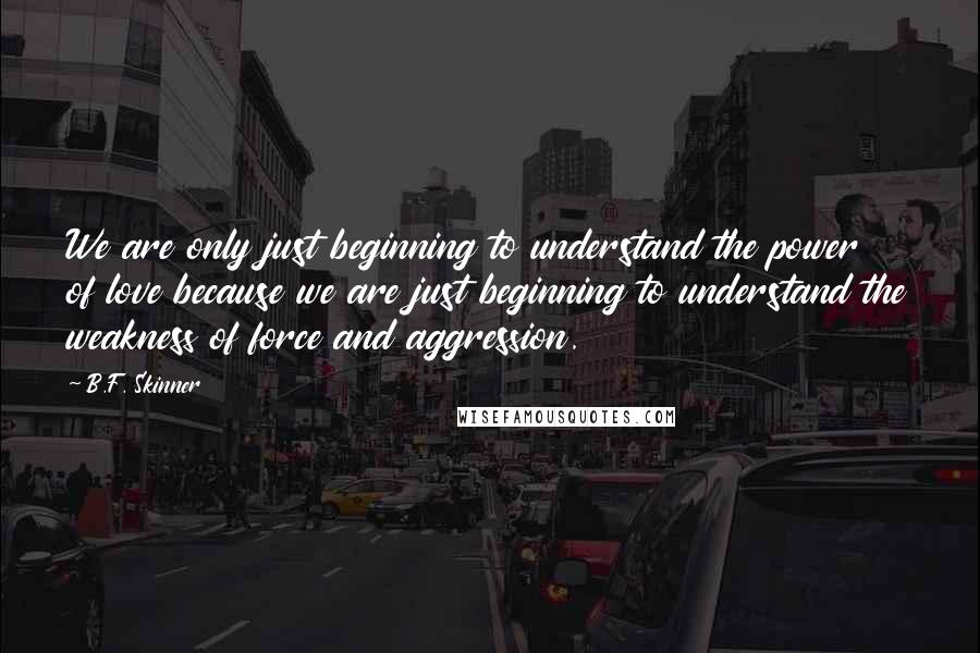 B.F. Skinner Quotes: We are only just beginning to understand the power of love because we are just beginning to understand the weakness of force and aggression.