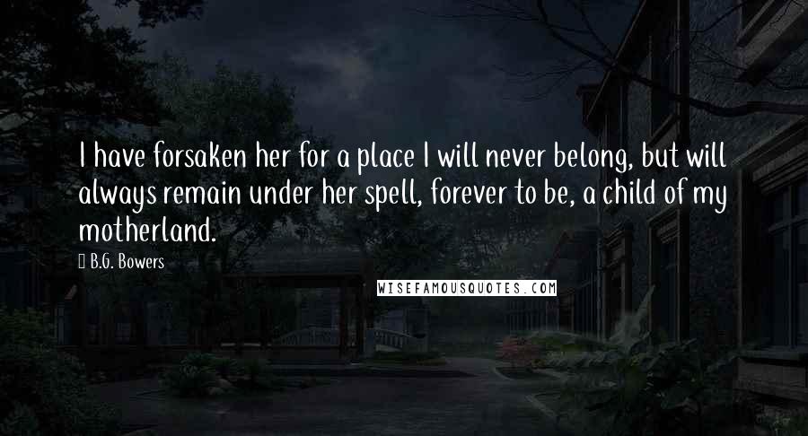 B.G. Bowers Quotes: I have forsaken her for a place I will never belong, but will always remain under her spell, forever to be, a child of my motherland.