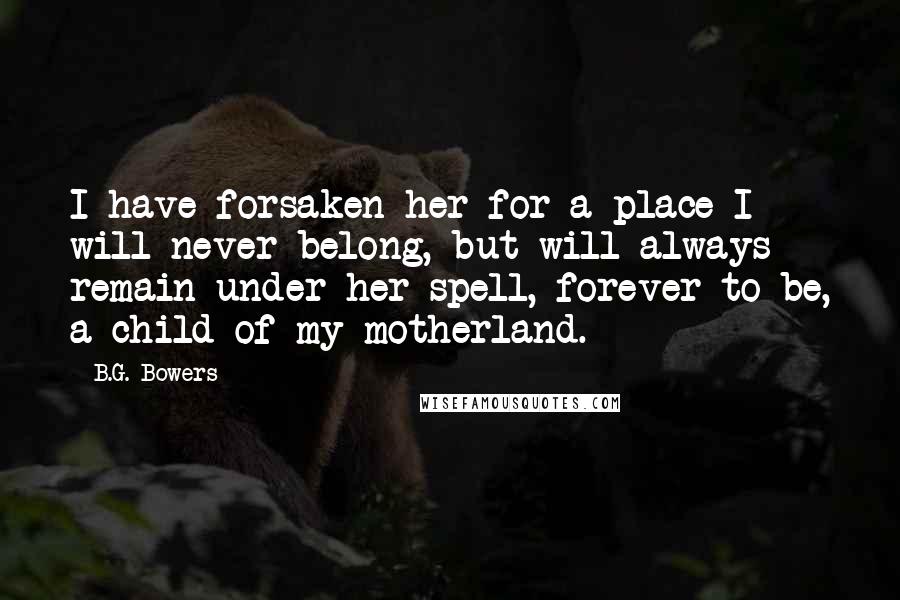 B.G. Bowers Quotes: I have forsaken her for a place I will never belong, but will always remain under her spell, forever to be, a child of my motherland.