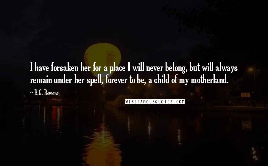 B.G. Bowers Quotes: I have forsaken her for a place I will never belong, but will always remain under her spell, forever to be, a child of my motherland.