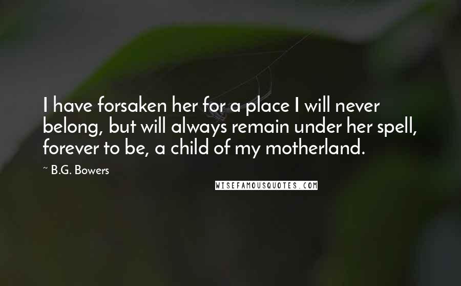 B.G. Bowers Quotes: I have forsaken her for a place I will never belong, but will always remain under her spell, forever to be, a child of my motherland.