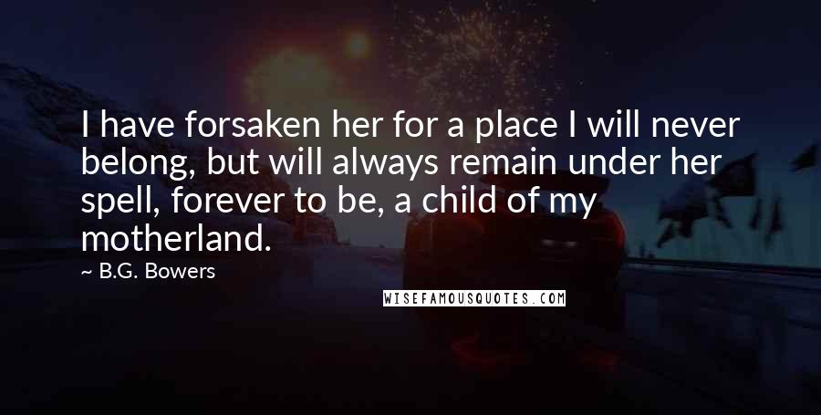 B.G. Bowers Quotes: I have forsaken her for a place I will never belong, but will always remain under her spell, forever to be, a child of my motherland.