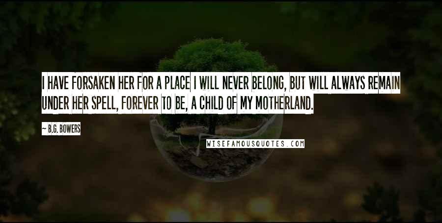 B.G. Bowers Quotes: I have forsaken her for a place I will never belong, but will always remain under her spell, forever to be, a child of my motherland.