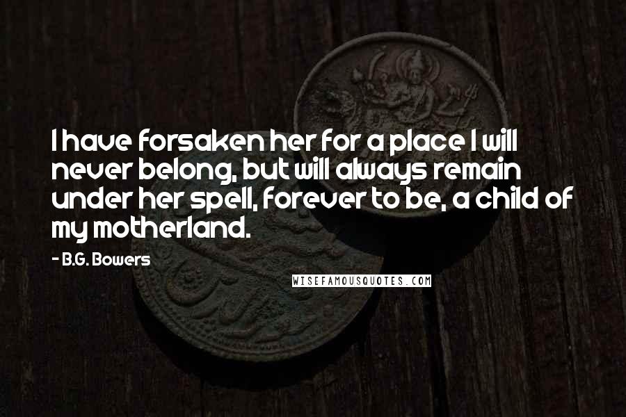 B.G. Bowers Quotes: I have forsaken her for a place I will never belong, but will always remain under her spell, forever to be, a child of my motherland.