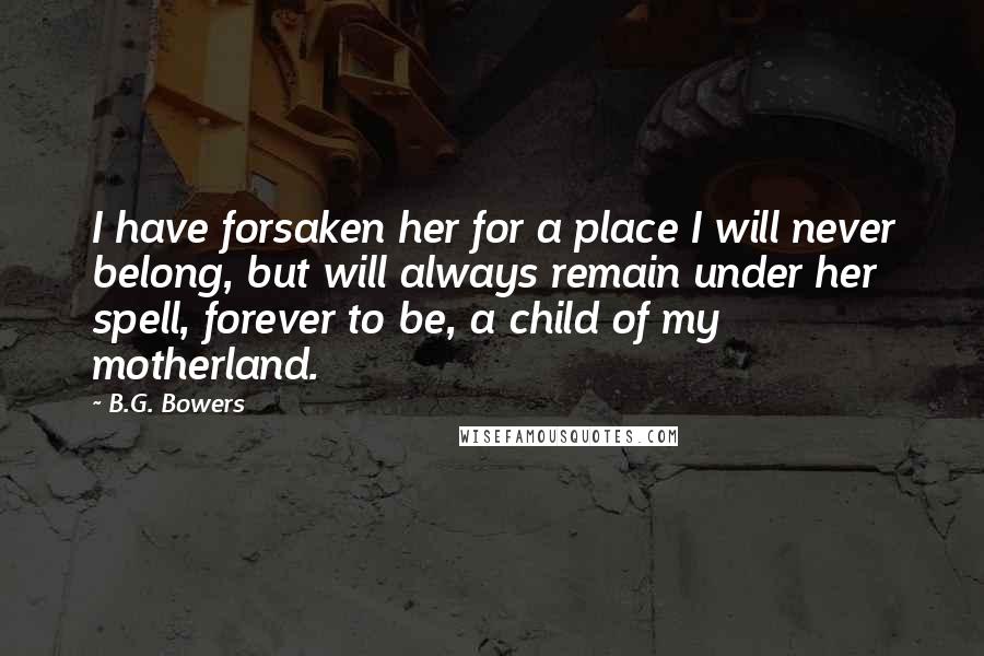 B.G. Bowers Quotes: I have forsaken her for a place I will never belong, but will always remain under her spell, forever to be, a child of my motherland.