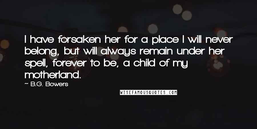 B.G. Bowers Quotes: I have forsaken her for a place I will never belong, but will always remain under her spell, forever to be, a child of my motherland.