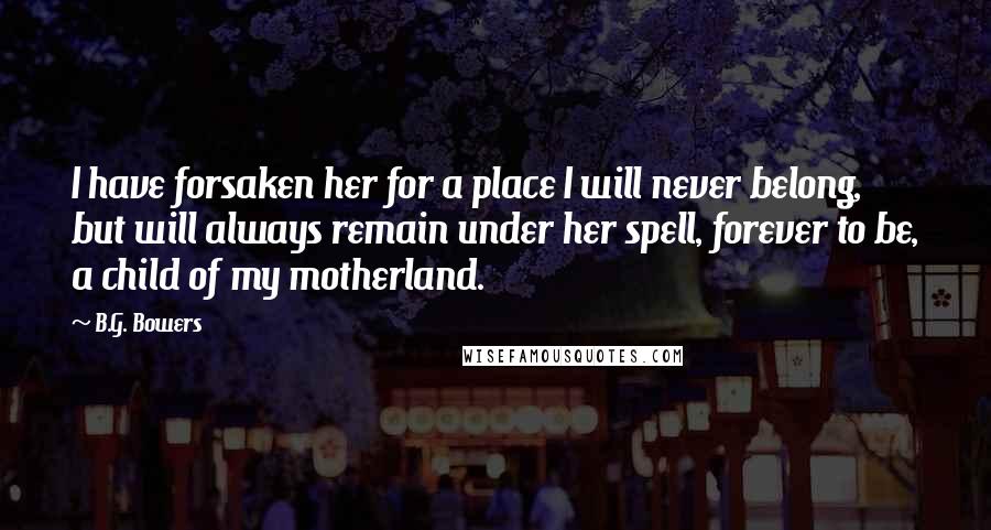 B.G. Bowers Quotes: I have forsaken her for a place I will never belong, but will always remain under her spell, forever to be, a child of my motherland.