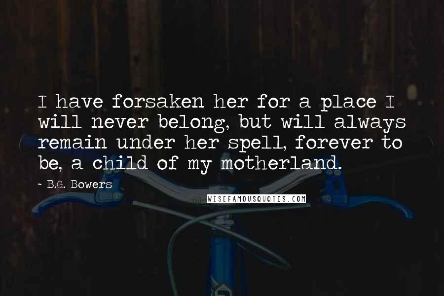 B.G. Bowers Quotes: I have forsaken her for a place I will never belong, but will always remain under her spell, forever to be, a child of my motherland.