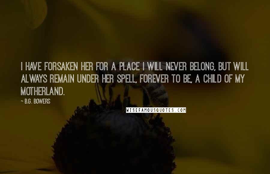 B.G. Bowers Quotes: I have forsaken her for a place I will never belong, but will always remain under her spell, forever to be, a child of my motherland.