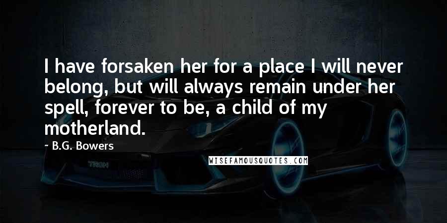 B.G. Bowers Quotes: I have forsaken her for a place I will never belong, but will always remain under her spell, forever to be, a child of my motherland.