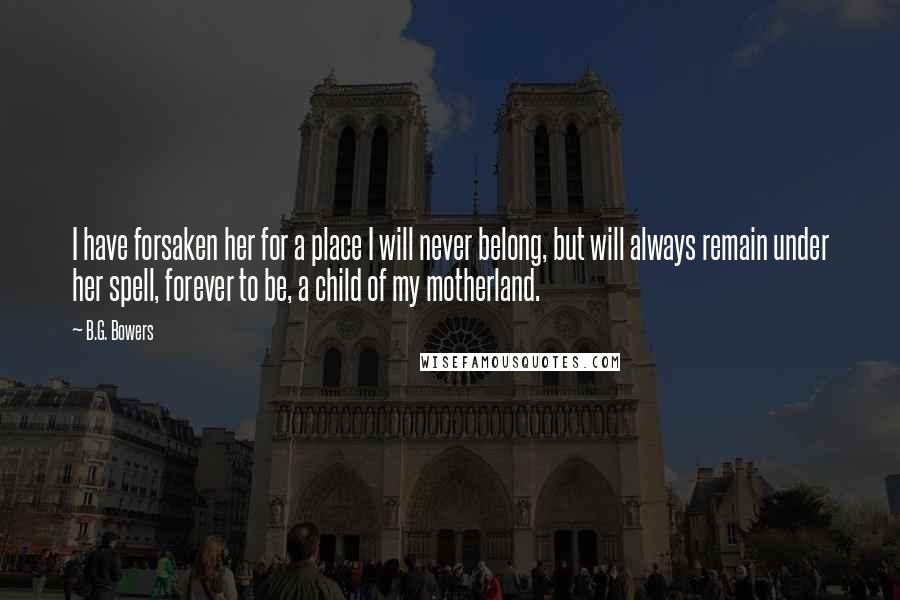 B.G. Bowers Quotes: I have forsaken her for a place I will never belong, but will always remain under her spell, forever to be, a child of my motherland.