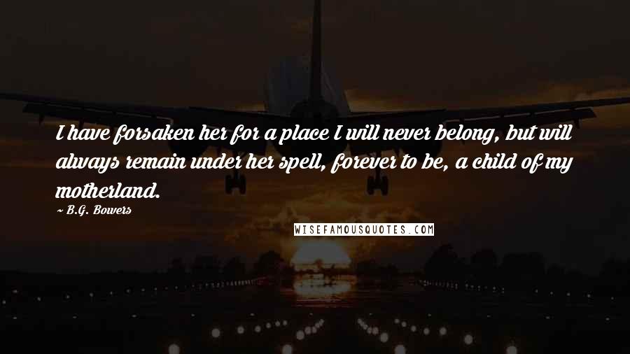 B.G. Bowers Quotes: I have forsaken her for a place I will never belong, but will always remain under her spell, forever to be, a child of my motherland.