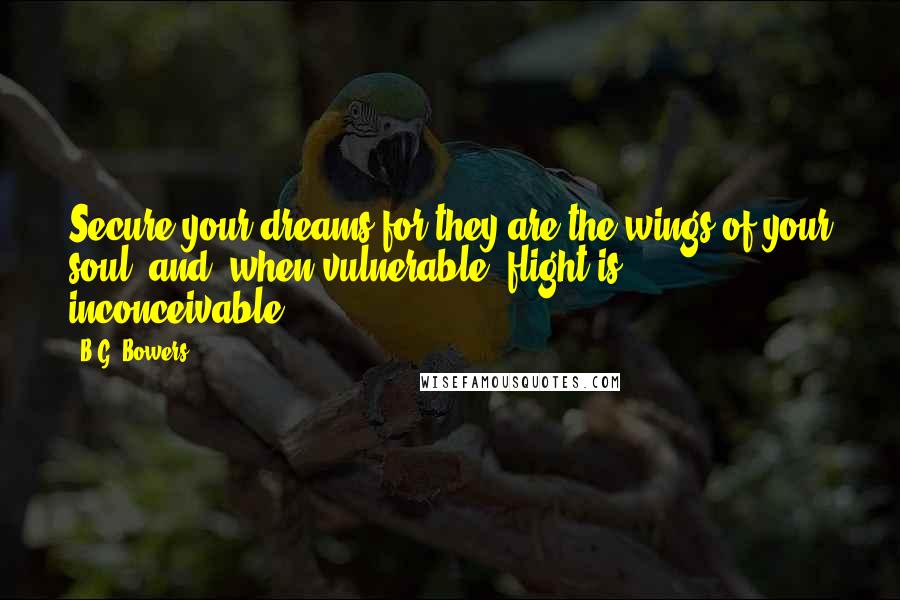 B.G. Bowers Quotes: Secure your dreams for they are the wings of your soul, and, when vulnerable, flight is inconceivable.