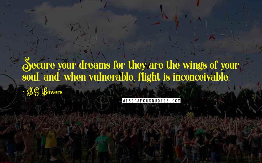 B.G. Bowers Quotes: Secure your dreams for they are the wings of your soul, and, when vulnerable, flight is inconceivable.