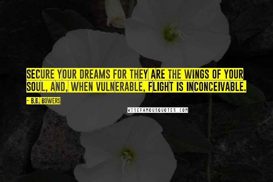 B.G. Bowers Quotes: Secure your dreams for they are the wings of your soul, and, when vulnerable, flight is inconceivable.