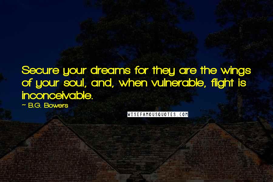 B.G. Bowers Quotes: Secure your dreams for they are the wings of your soul, and, when vulnerable, flight is inconceivable.