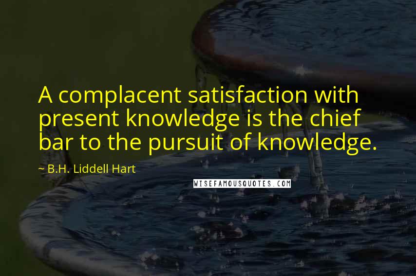 B.H. Liddell Hart Quotes: A complacent satisfaction with present knowledge is the chief bar to the pursuit of knowledge.