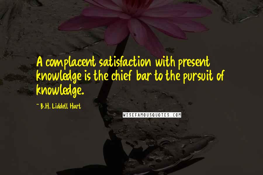 B.H. Liddell Hart Quotes: A complacent satisfaction with present knowledge is the chief bar to the pursuit of knowledge.