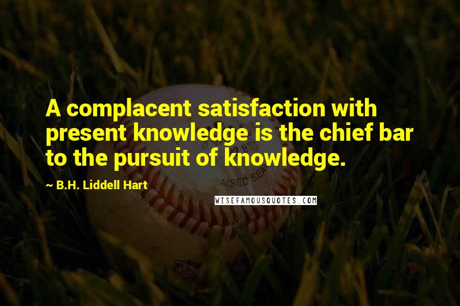 B.H. Liddell Hart Quotes: A complacent satisfaction with present knowledge is the chief bar to the pursuit of knowledge.