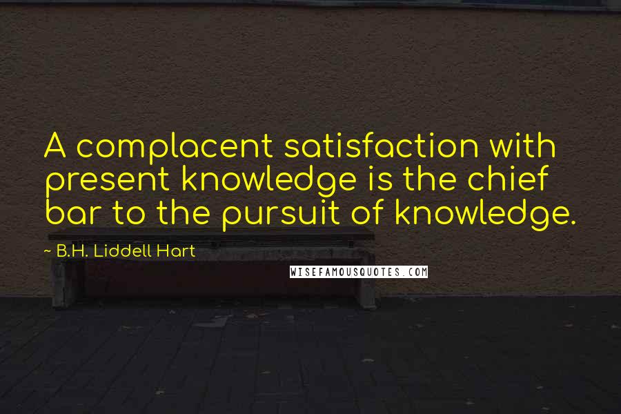 B.H. Liddell Hart Quotes: A complacent satisfaction with present knowledge is the chief bar to the pursuit of knowledge.