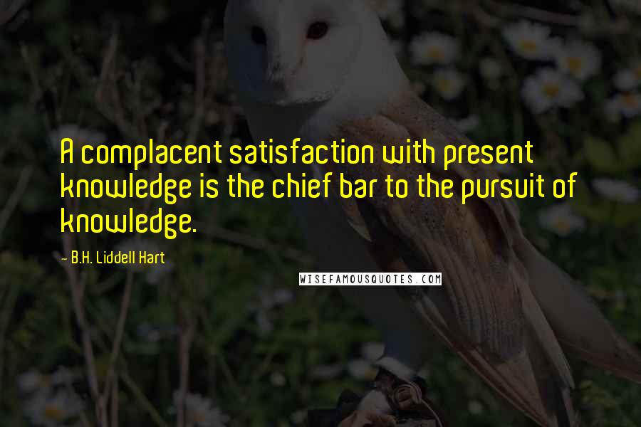 B.H. Liddell Hart Quotes: A complacent satisfaction with present knowledge is the chief bar to the pursuit of knowledge.