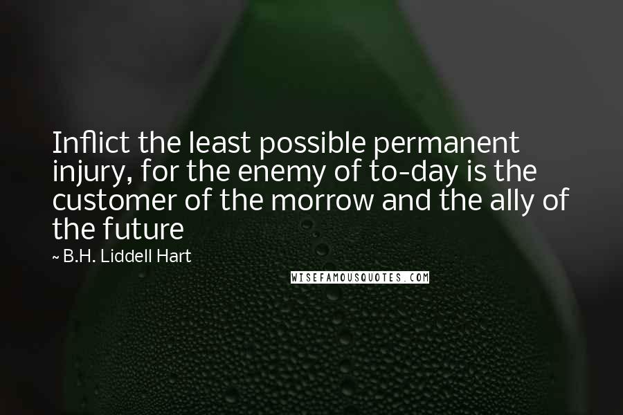 B.H. Liddell Hart Quotes: Inflict the least possible permanent injury, for the enemy of to-day is the customer of the morrow and the ally of the future