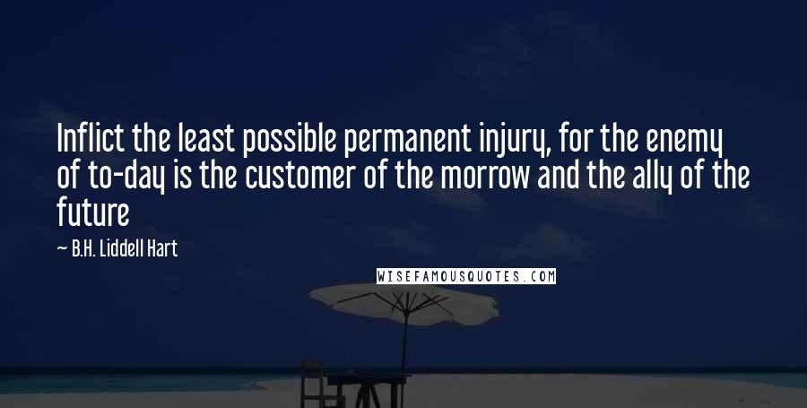 B.H. Liddell Hart Quotes: Inflict the least possible permanent injury, for the enemy of to-day is the customer of the morrow and the ally of the future