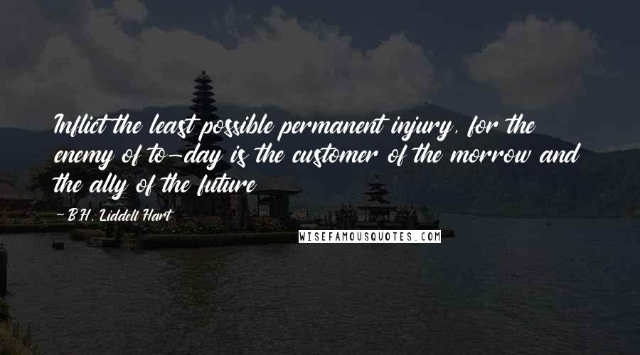 B.H. Liddell Hart Quotes: Inflict the least possible permanent injury, for the enemy of to-day is the customer of the morrow and the ally of the future