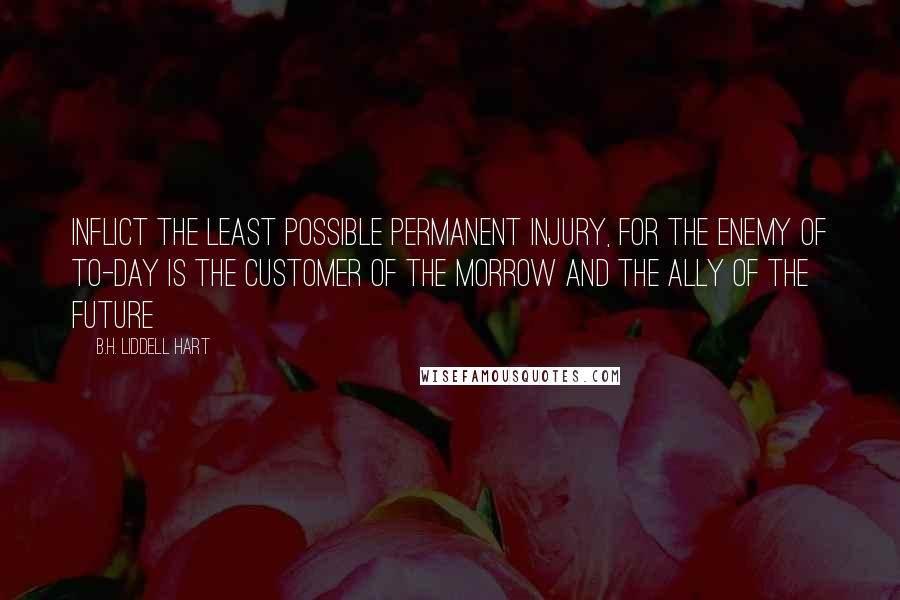 B.H. Liddell Hart Quotes: Inflict the least possible permanent injury, for the enemy of to-day is the customer of the morrow and the ally of the future