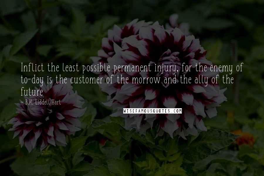 B.H. Liddell Hart Quotes: Inflict the least possible permanent injury, for the enemy of to-day is the customer of the morrow and the ally of the future