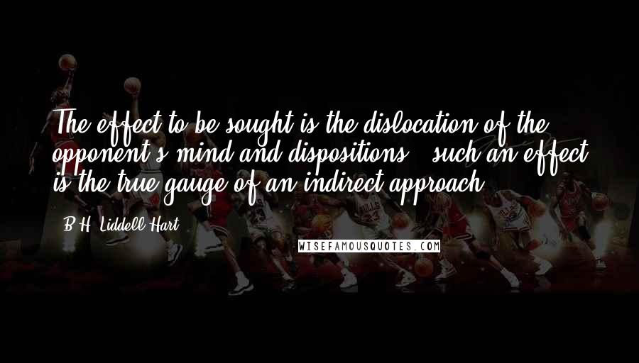 B.H. Liddell Hart Quotes: The effect to be sought is the dislocation of the opponent's mind and dispositions - such an effect is the true gauge of an indirect approach.