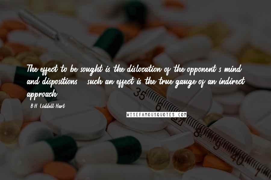 B.H. Liddell Hart Quotes: The effect to be sought is the dislocation of the opponent's mind and dispositions - such an effect is the true gauge of an indirect approach.