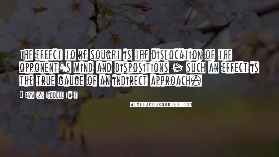 B.H. Liddell Hart Quotes: The effect to be sought is the dislocation of the opponent's mind and dispositions - such an effect is the true gauge of an indirect approach.