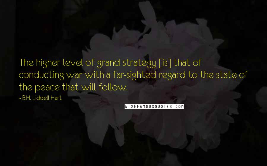 B.H. Liddell Hart Quotes: The higher level of grand strategy [is] that of conducting war with a far-sighted regard to the state of the peace that will follow.