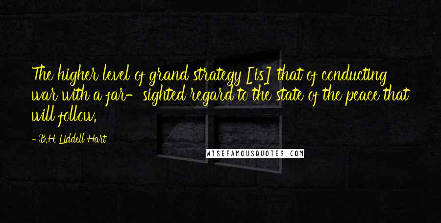 B.H. Liddell Hart Quotes: The higher level of grand strategy [is] that of conducting war with a far-sighted regard to the state of the peace that will follow.