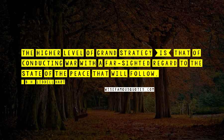 B.H. Liddell Hart Quotes: The higher level of grand strategy [is] that of conducting war with a far-sighted regard to the state of the peace that will follow.