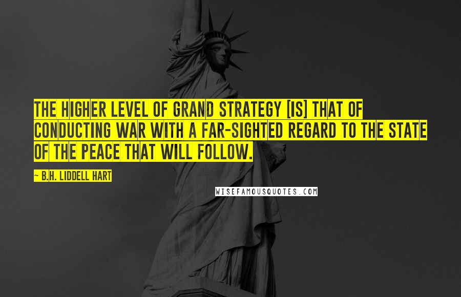 B.H. Liddell Hart Quotes: The higher level of grand strategy [is] that of conducting war with a far-sighted regard to the state of the peace that will follow.