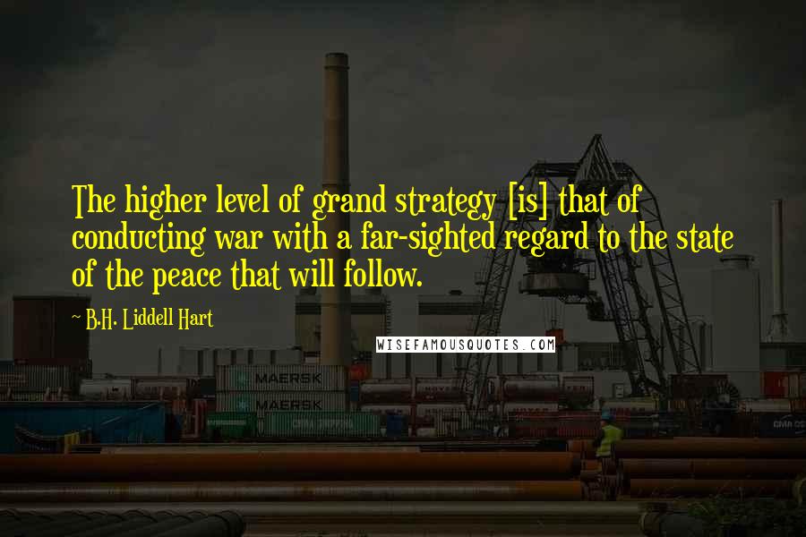 B.H. Liddell Hart Quotes: The higher level of grand strategy [is] that of conducting war with a far-sighted regard to the state of the peace that will follow.